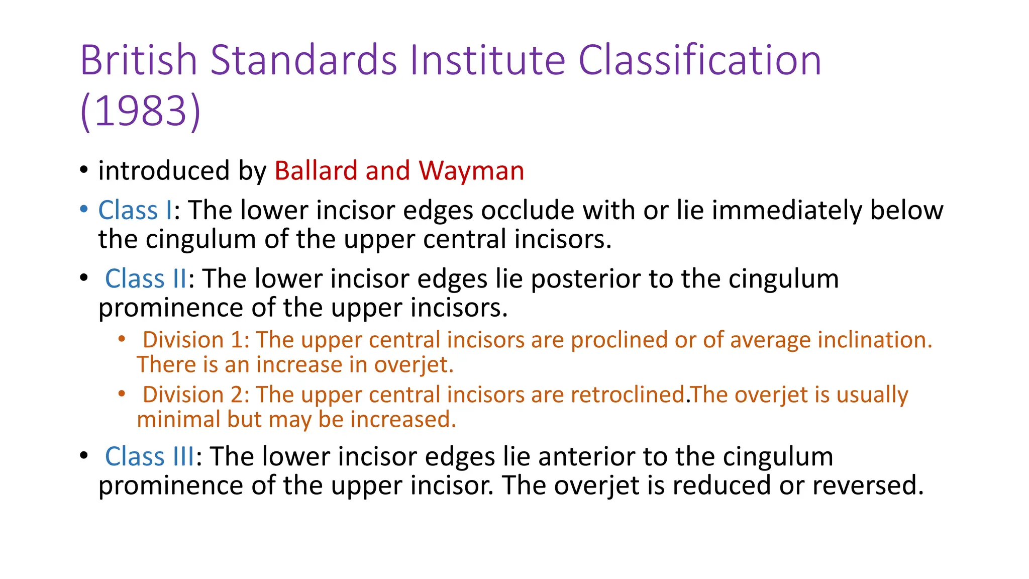 British Standards Institute Classification
(1983)
• introduced by Ballard and Wayman
• Class I: The lower incisor edges occlude with or lie immediately below
the cingulum of the upper central incisors.
• Class II: The lower incisor edges lie posterior to the cingulum
prominence of the upper incisors.
• Division 1: The upper central incisors are proclined or of average inclination.
There is an increase in overjet.
• Division 2: The upper central incisors are retroclined.The overjet is usually
minimal but may be increased.
• Class III: The lower incisor edges lie anterior to the cingulum
prominence of the upper incisor. The overjet is reduced or reversed.
 