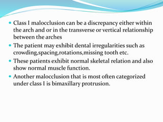  Class I malocclusion can be a discrepancy either within
the arch and or in the transverse or vertical relationship
between the arches
 The patient may exhibit dental irregularities such as
crowding,spacing,rotations,missing tooth etc.
 These patients exhibit normal skeletal relation and also
show normal muscle function.
 Another malocclusion that is most often categorized
under class I is bimaxillary protrusion.
 