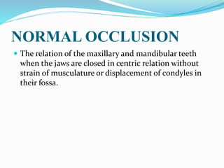 NORMAL OCCLUSION
 The relation of the maxillary and mandibular teeth
when the jaws are closed in centric relation without
strain of musculature or displacement of condyles in
their fossa.
 