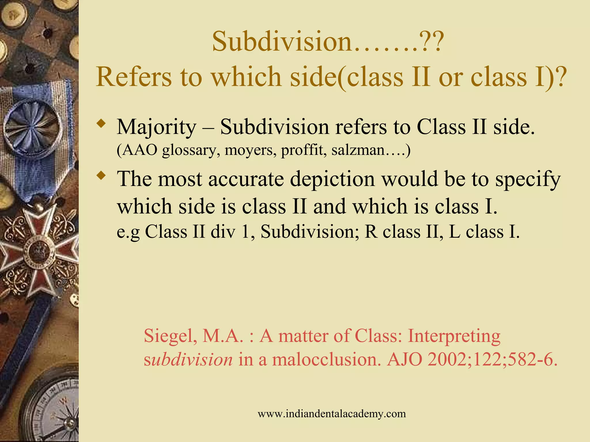 Subdivision…….??
Refers to which side(class II or class I)?
 Majority – Subdivision refers to Class II side.
(AAO glossary, moyers, proffit, salzman….)
 The most accurate depiction would be to specify
which side is class II and which is class I.
e.g Class II div 1, Subdivision; R class II, L class I.
Siegel, M.A. : A matter of Class: Interpreting
subdivision in a malocclusion. AJO 2002;122;582-6.
www.indiandentalacademy.com
 