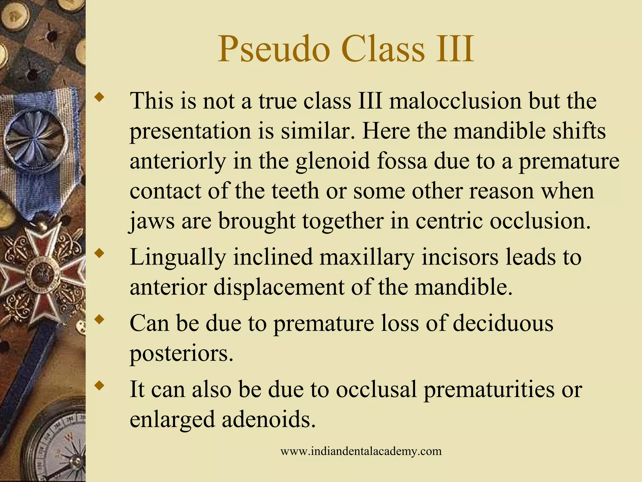 Pseudo Class III
 This is not a true class III malocclusion but the
presentation is similar. Here the mandible shifts
anteriorly in the glenoid fossa due to a premature
contact of the teeth or some other reason when
jaws are brought together in centric occlusion.
 Lingually inclined maxillary incisors leads to
anterior displacement of the mandible.
 Can be due to premature loss of deciduous
posteriors.
 It can also be due to occlusal prematurities or
enlarged adenoids.
www.indiandentalacademy.com
 