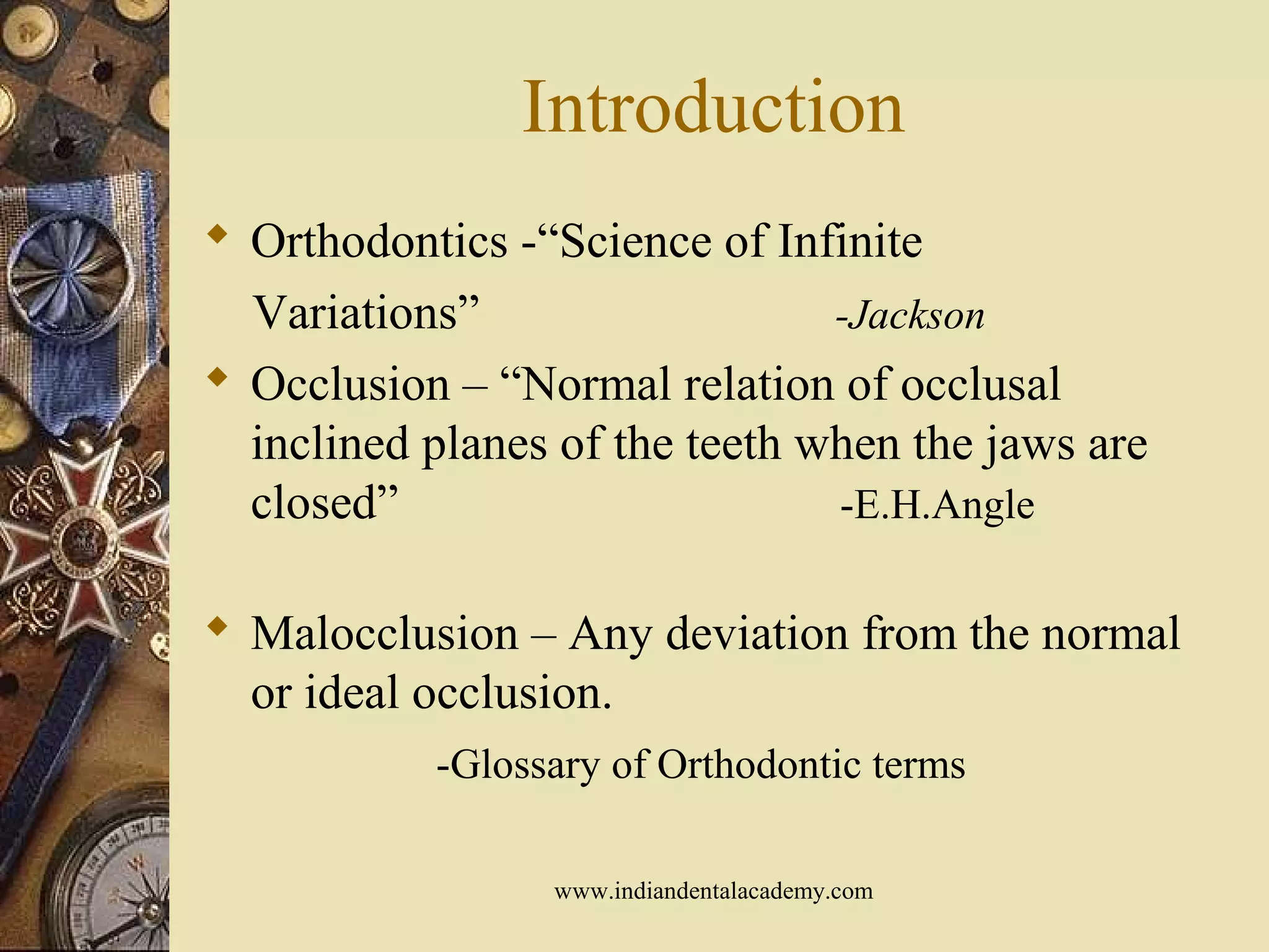 Introduction
 Orthodontics -“Science of Infinite
Variations” -Jackson
 Occlusion – “Normal relation of occlusal
inclined planes of the teeth when the jaws are
closed” -E.H.Angle
 Malocclusion – Any deviation from the normal
or ideal occlusion.
-Glossary of Orthodontic terms
www.indiandentalacademy.com
 