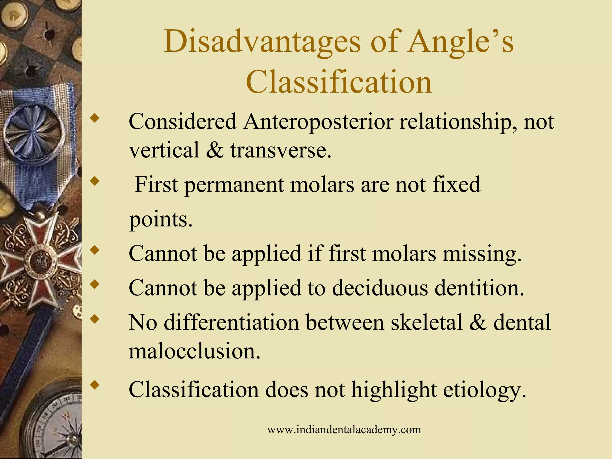 Disadvantages of Angle’s
Classification
 Considered Anteroposterior relationship, not
vertical & transverse.
 First permanent molars are not fixed
points.
 Cannot be applied if first molars missing.
 Cannot be applied to deciduous dentition.
 No differentiation between skeletal & dental
malocclusion.
 Classification does not highlight etiology.
www.indiandentalacademy.com
 