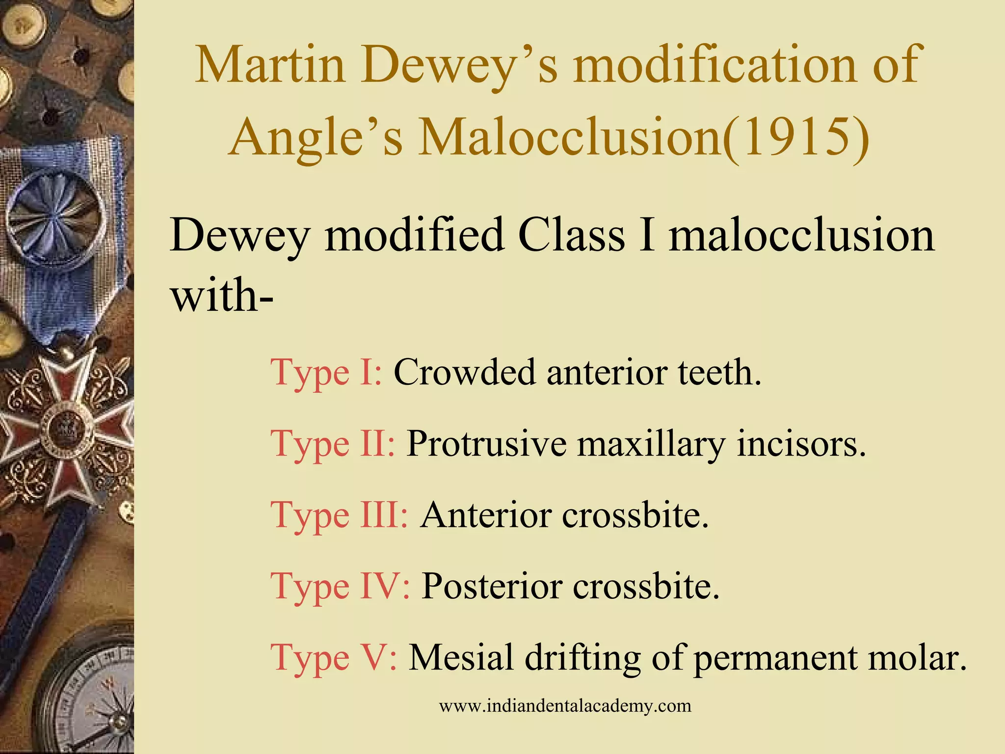 Martin Dewey’s modification of
Angle’s Malocclusion(1915)
Dewey modified Class I malocclusion
with-
Type I: Crowded anterior teeth.
Type II: Protrusive maxillary incisors.
Type III: Anterior crossbite.
Type IV: Posterior crossbite.
Type V: Mesial drifting of permanent molar.
www.indiandentalacademy.com
 
