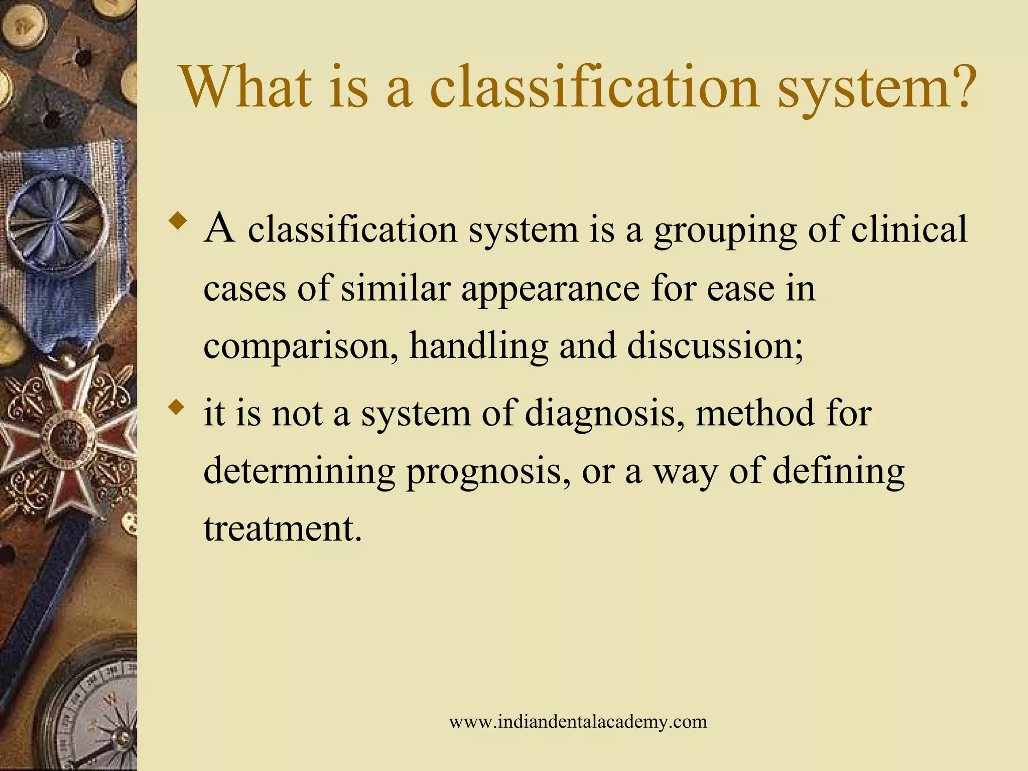 What is a classification system?
 A classification system is a grouping of clinical
cases of similar appearance for ease in
comparison, handling and discussion;
 it is not a system of diagnosis, method for
determining prognosis, or a way of defining
treatment.
www.indiandentalacademy.com
 