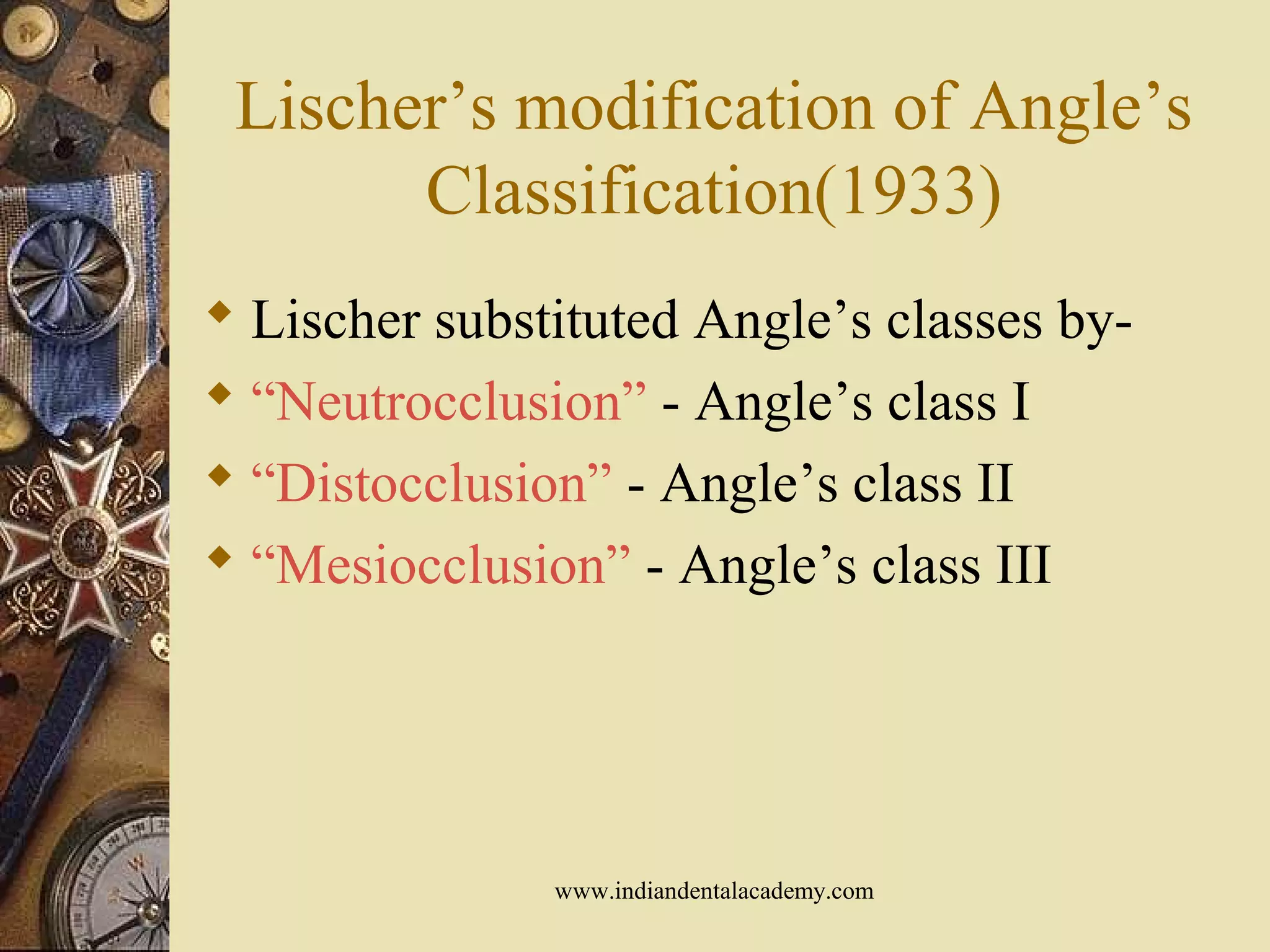 Lischer’s modification of Angle’s
Classification(1933)
 Lischer substituted Angle’s classes by-
 “Neutrocclusion” - Angle’s class I
 “Distocclusion” - Angle’s class II
 “Mesiocclusion” - Angle’s class III
www.indiandentalacademy.com
 