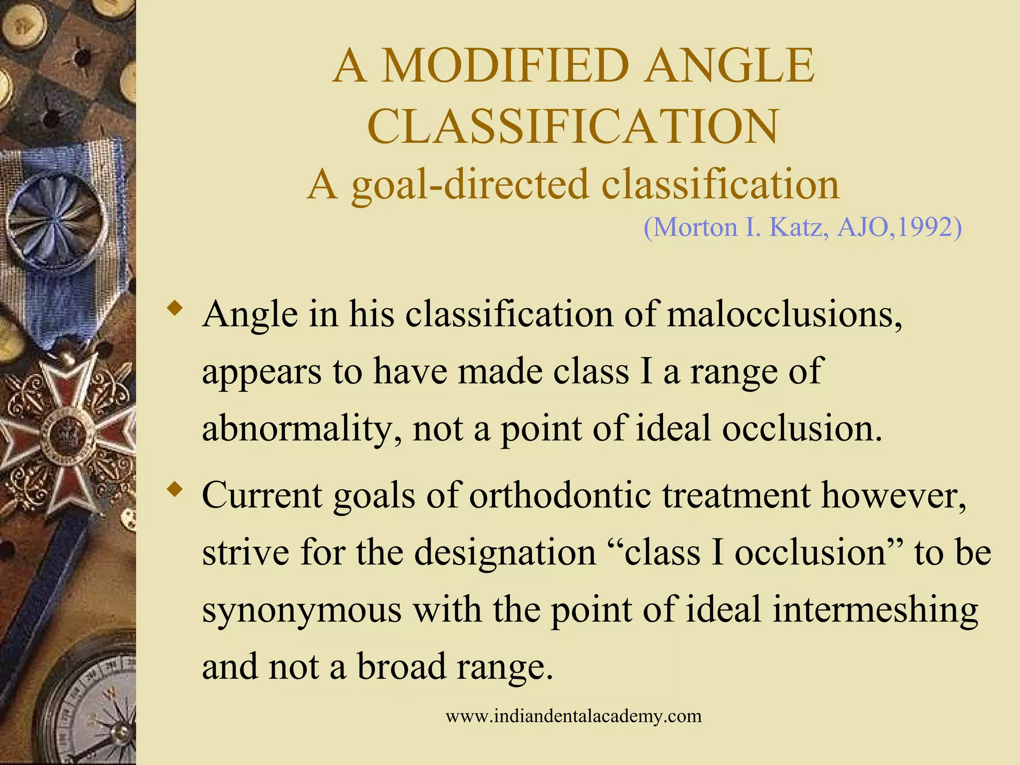 A MODIFIED ANGLE
CLASSIFICATION
A goal-directed classification
 Angle in his classification of malocclusions,
appears to have made class I a range of
abnormality, not a point of ideal occlusion.
 Current goals of orthodontic treatment however,
strive for the designation “class I occlusion” to be
synonymous with the point of ideal intermeshing
and not a broad range.
(Morton I. Katz, AJO,1992)
www.indiandentalacademy.com
 