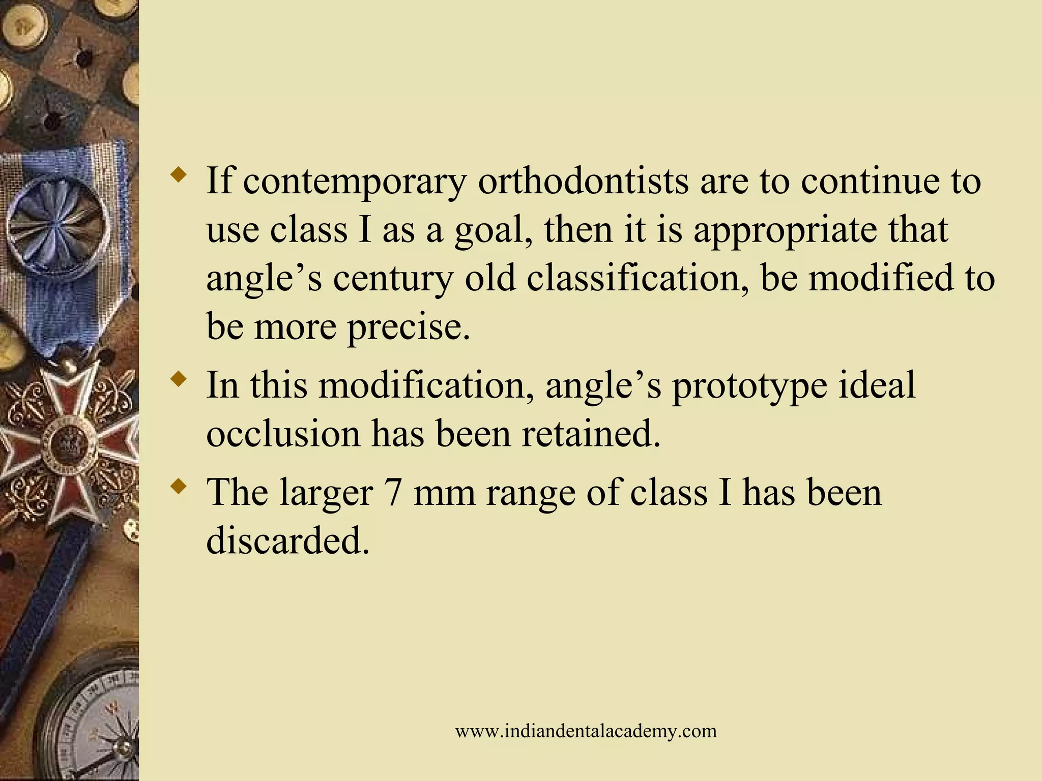  If contemporary orthodontists are to continue to
use class I as a goal, then it is appropriate that
angle’s century old classification, be modified to
be more precise.
 In this modification, angle’s prototype ideal
occlusion has been retained.
 The larger 7 mm range of class I has been
discarded.
www.indiandentalacademy.com
 