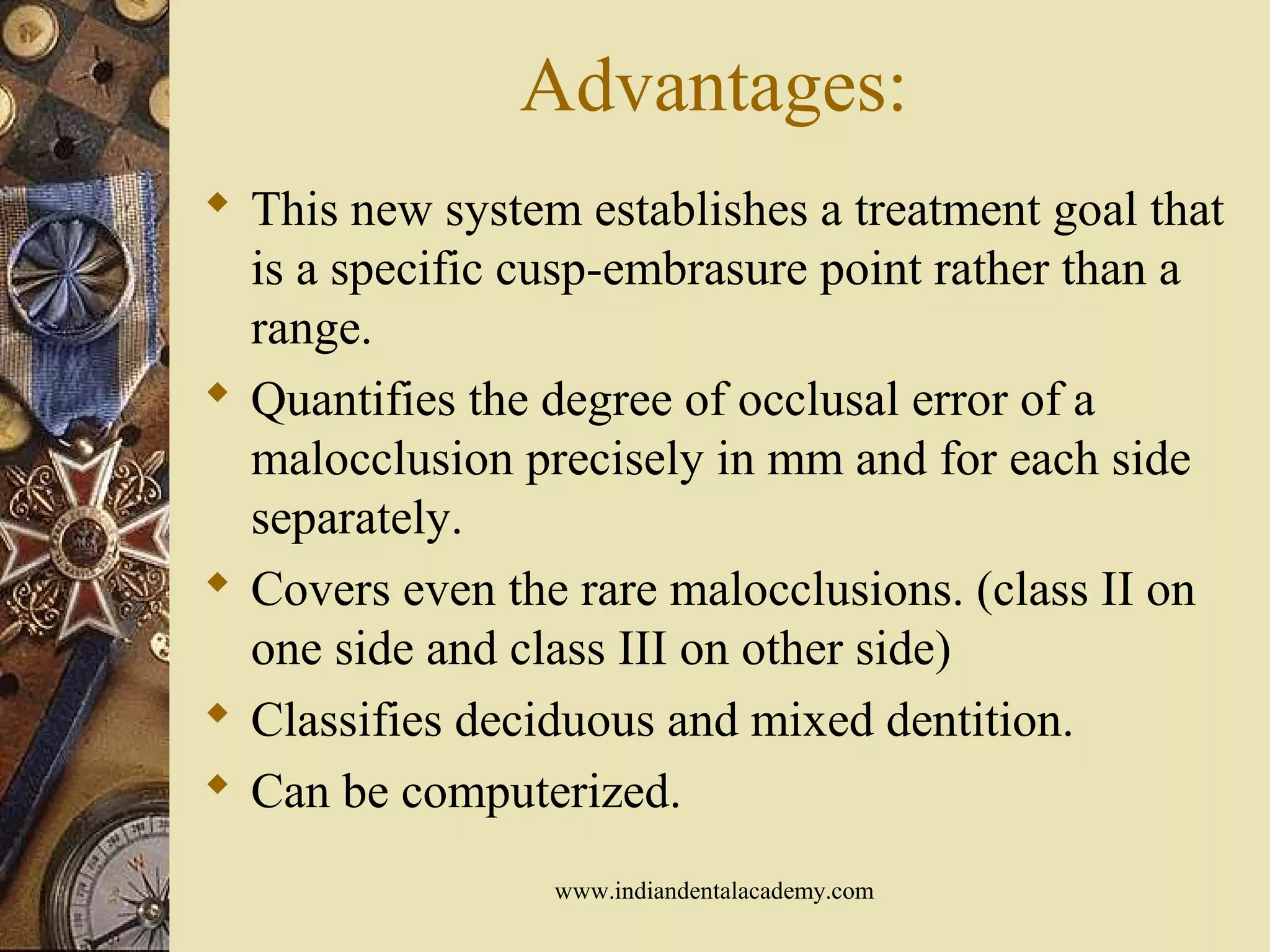 Advantages:
 This new system establishes a treatment goal that
is a specific cusp-embrasure point rather than a
range.
 Quantifies the degree of occlusal error of a
malocclusion precisely in mm and for each side
separately.
 Covers even the rare malocclusions. (class II on
one side and class III on other side)
 Classifies deciduous and mixed dentition.
 Can be computerized.
www.indiandentalacademy.com
 