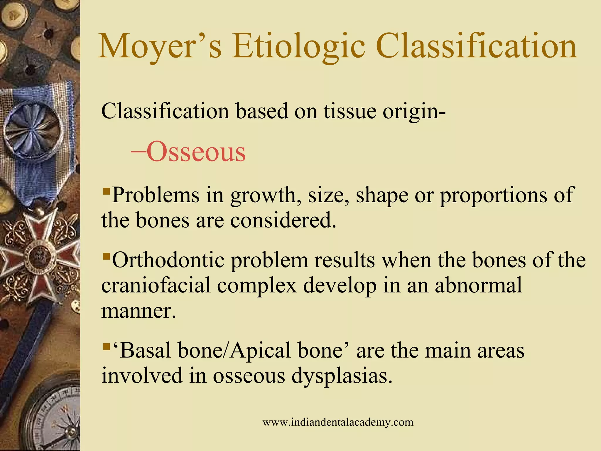 Moyer’s Etiologic Classification
Classification based on tissue origin-
–Osseous
Problems in growth, size, shape or proportions of
the bones are considered.
Orthodontic problem results when the bones of the
craniofacial complex develop in an abnormal
manner.
‘Basal bone/Apical bone’ are the main areas
involved in osseous dysplasias.
www.indiandentalacademy.com
 