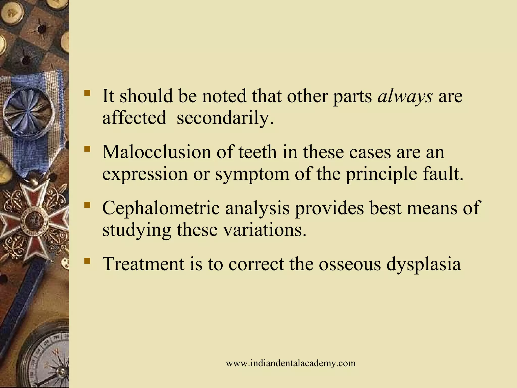  It should be noted that other parts always are
affected secondarily.
 Malocclusion of teeth in these cases are an
expression or symptom of the principle fault.
 Cephalometric analysis provides best means of
studying these variations.
 Treatment is to correct the osseous dysplasia
www.indiandentalacademy.com
 