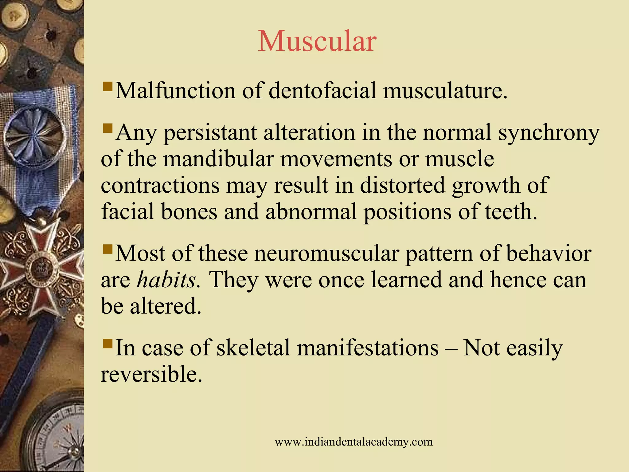 Muscular
Malfunction of dentofacial musculature.
Any persistant alteration in the normal synchrony
of the mandibular movements or muscle
contractions may result in distorted growth of
facial bones and abnormal positions of teeth.
Most of these neuromuscular pattern of behavior
are habits. They were once learned and hence can
be altered.
In case of skeletal manifestations – Not easily
reversible.
www.indiandentalacademy.com
 