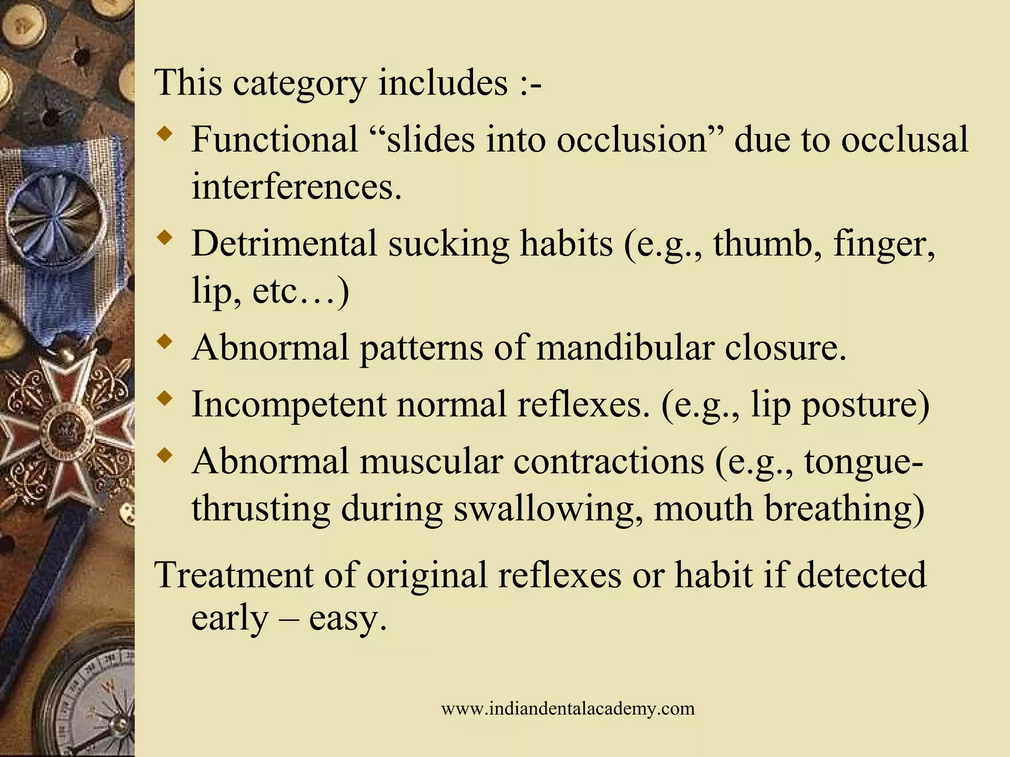 This category includes :-
 Functional “slides into occlusion” due to occlusal
interferences.
 Detrimental sucking habits (e.g., thumb, finger,
lip, etc…)
 Abnormal patterns of mandibular closure.
 Incompetent normal reflexes. (e.g., lip posture)
 Abnormal muscular contractions (e.g., tongue-
thrusting during swallowing, mouth breathing)
Treatment of original reflexes or habit if detected
early – easy.
www.indiandentalacademy.com
 