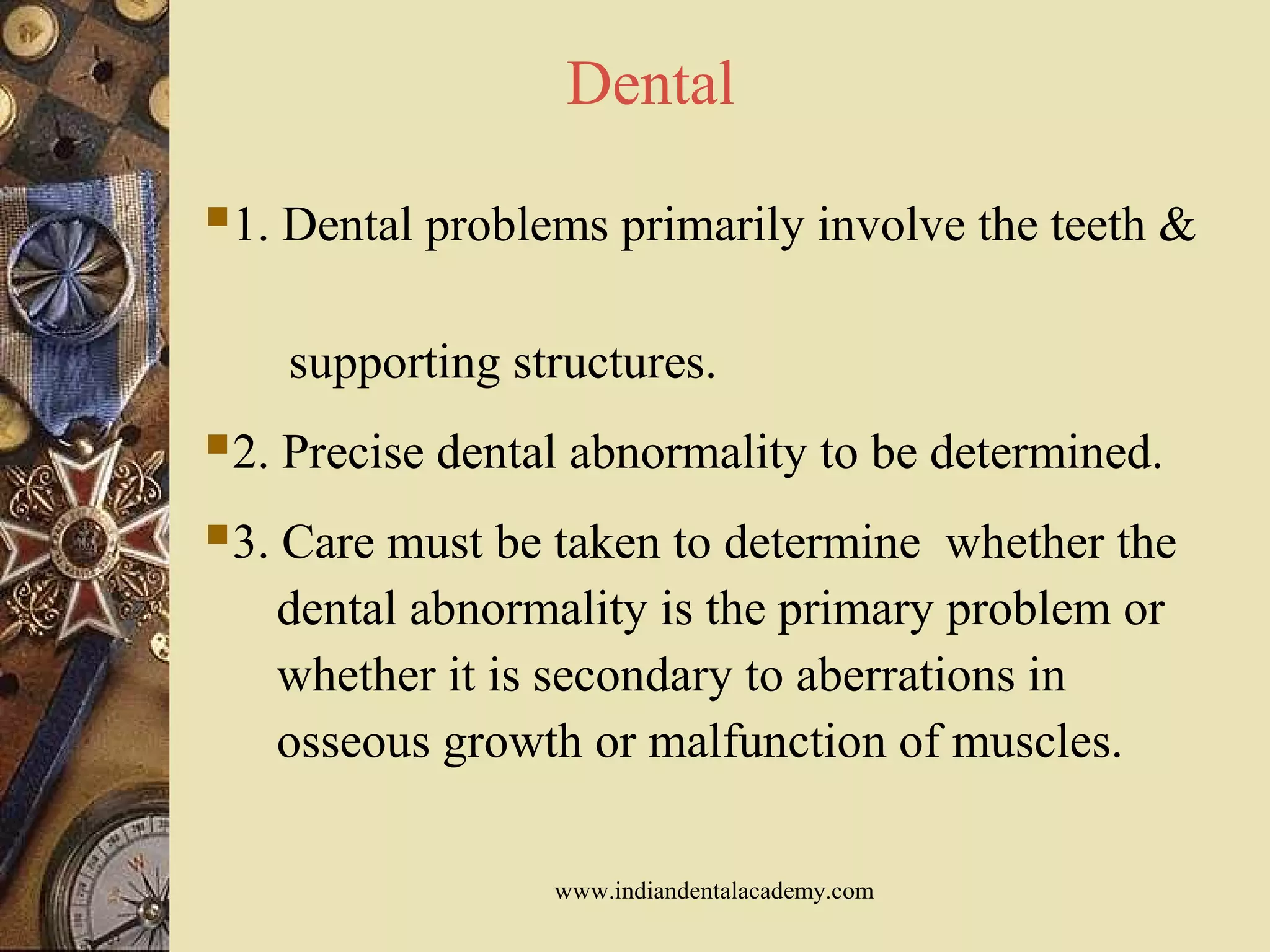 Dental
1. Dental problems primarily involve the teeth &
supporting structures.
2. Precise dental abnormality to be determined.
3. Care must be taken to determine whether the
dental abnormality is the primary problem or
whether it is secondary to aberrations in
osseous growth or malfunction of muscles.
www.indiandentalacademy.com
 