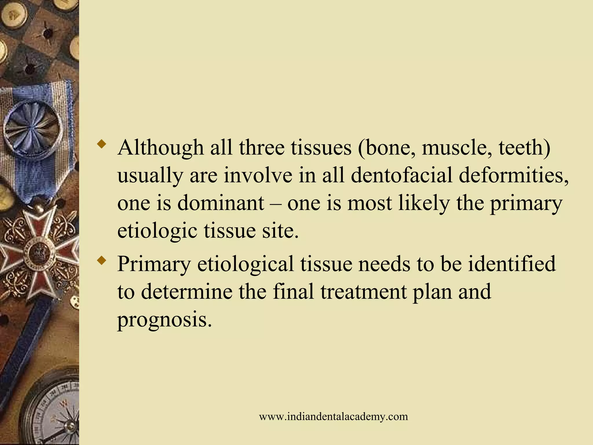  Although all three tissues (bone, muscle, teeth)
usually are involve in all dentofacial deformities,
one is dominant – one is most likely the primary
etiologic tissue site.
 Primary etiological tissue needs to be identified
to determine the final treatment plan and
prognosis.
www.indiandentalacademy.com
 