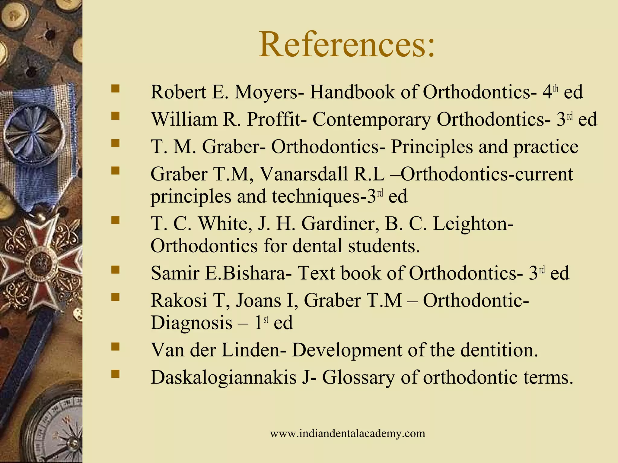 References:
 Robert E. Moyers- Handbook of Orthodontics- 4th
ed
 William R. Proffit- Contemporary Orthodontics- 3rd
ed
 T. M. Graber- Orthodontics- Principles and practice
 Graber T.M, Vanarsdall R.L –Orthodontics-current
principles and techniques-3rd
ed
 T. C. White, J. H. Gardiner, B. C. Leighton-
Orthodontics for dental students.
 Samir E.Bishara- Text book of Orthodontics- 3rd
ed
 Rakosi T, Joans I, Graber T.M – Orthodontic-
Diagnosis – 1st
ed
 Van der Linden- Development of the dentition.
 Daskalogiannakis J- Glossary of orthodontic terms.
www.indiandentalacademy.com
 