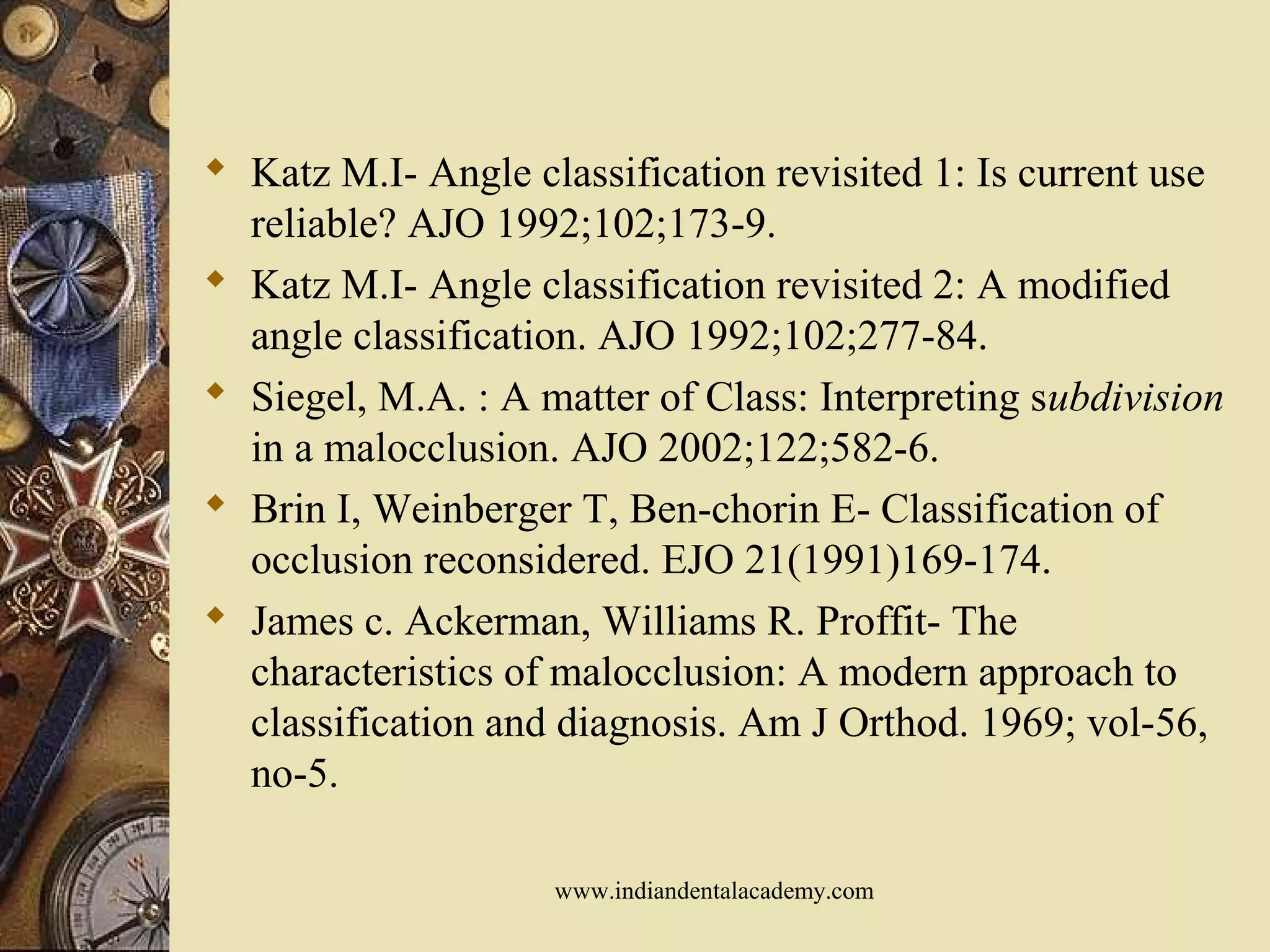  Katz M.I- Angle classification revisited 1: Is current use
reliable? AJO 1992;102;173-9.
 Katz M.I- Angle classification revisited 2: A modified
angle classification. AJO 1992;102;277-84.
 Siegel, M.A. : A matter of Class: Interpreting subdivision
in a malocclusion. AJO 2002;122;582-6.
 Brin I, Weinberger T, Ben-chorin E- Classification of
occlusion reconsidered. EJO 21(1991)169-174.
 James c. Ackerman, Williams R. Proffit- The
characteristics of malocclusion: A modern approach to
classification and diagnosis. Am J Orthod. 1969; vol-56,
no-5.
www.indiandentalacademy.com
 