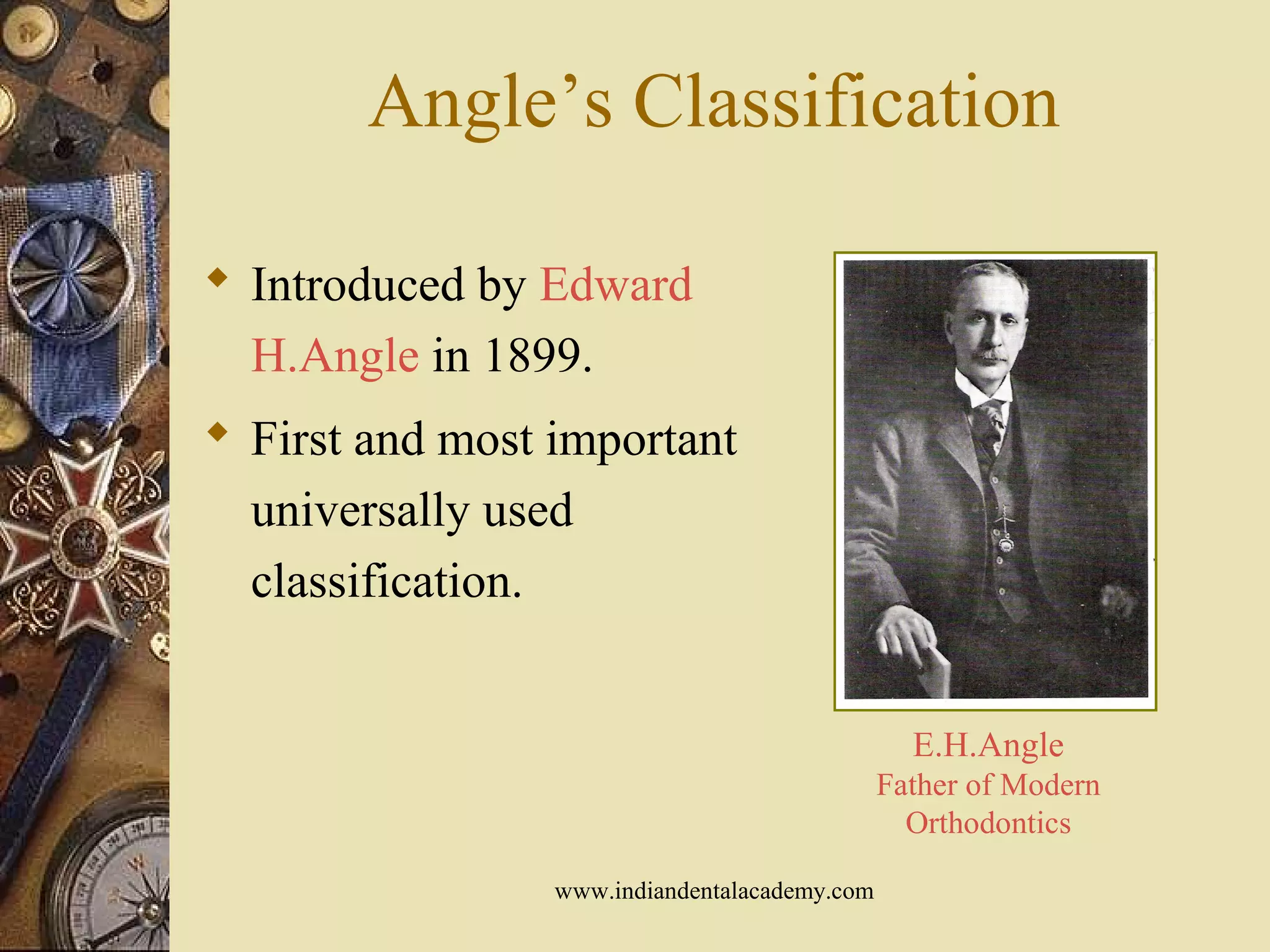 Angle’s Classification
 Introduced by Edward
H.Angle in 1899.
 First and most important
universally used
classification.
E.H.Angle
Father of Modern
Orthodontics
www.indiandentalacademy.com
 