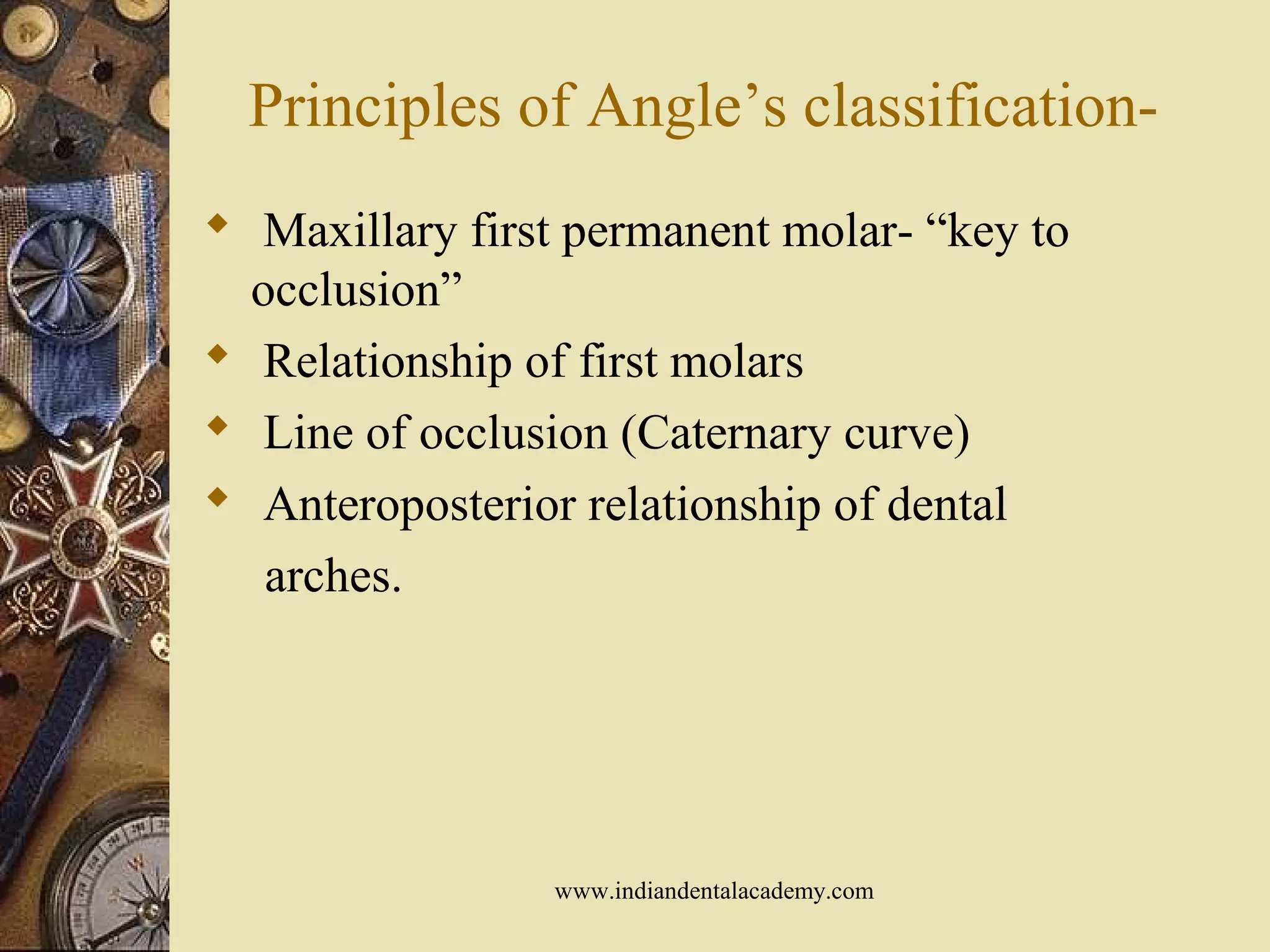 Principles of Angle’s classification-
 Maxillary first permanent molar- “key to
occlusion”
 Relationship of first molars
 Line of occlusion (Caternary curve)
 Anteroposterior relationship of dental
arches.
www.indiandentalacademy.com
 