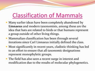 Classification of Mammals
 Many earlier ideas have been completely abandoned by
Linnaeus and modern taxonomists, among these are the
idea that bats are related to birds or that humans represent
a group outside of other living things.
 Mammalian classification has been through several
iterations since Carl Linnaeus initially defined the class.
 Most significantly in recent years, cladistic thinking has led
to an effort to ensure that all taxonomic designations
represent monophyletic groups.
 The field has also seen a recent surge in interest and
modification due to the results of molecular phylogenetics.
 