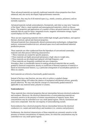 10
These advanced materials are typically traditional materials whose properties have been
enhanced, and, also newly developed, high-performance materials.
Furthermore, they may be of all material types (e.g., metals, ceramics, polymers), and are
normally expensive.
Advanced materials include semiconductors, biomaterials, and what we may term “materials
of the future” (that is, smart materials and nanoengineered materials), which we discuss
below. The properties and applications of a number of these advanced materials -for example,
materials that are used for lasers, integrated circuits, magnetic information storage, liquid
crystal displays (LCDs), and fiber optics.
These are new engineering materials which exhibit high strength, great hardness, and superior
thermal, electrical, optical and chemical properties.
Advanced materials have dramatically altered communication technologies, reshaped data
analysis, restructured medical devices, advanced space travel and transformed industrial
production process.
These materials are often synthesized from the biproducts of conventional commodity
materials and often possess following characteristics:
• These materials are created for specific purposes,
• These materials are highly processed and possess a high value-to weight ratio,
• These materials are developed and replaced with high frequency, and
• These materials are frequently combined into new composites.
Nowadays, there is considerable interest in making advanced materials that are usually
graded by chemical composition, density or coefficient of thermal expansion of material or
based on microstructural features, e.g. a particular arrangement of second-phase particles or
fibres in a matrix.
Such materials are referred as functionally graded materials.
Instead of having a step function, one may strive to achieve a gradual change.
Such gradual change will reduce the chances of mechanical and thermal stresses, generally
present otherwise. We may note that the concept of a functionally graded material is
applicable to any material metal, polymer or ceramic.
Semiconductors:
These materials have electrical properties that are intermediate between electrical conductors
and insulators. Moreover, the electrical characteristics of semiconducting materials are
extremely sensitive to the presence of minute concentrations of impurity atoms; these
concentrations may be controlled over very small spatial regions. Silicon, Germanium and
some more compounds form the vast majority of semiconducting crystals.
Semiconductors have electrical properties that are intermediate between the electrical
conductors (viz. metals and metal alloys) and insulators (viz. ceramics and polymers).
Furthermore, the electrical characteristics of these materials are extremely sensitive to the
presence of minute concentrations of impurity atoms, for which the concentrations may be
controlled over very small spatial regions.
 