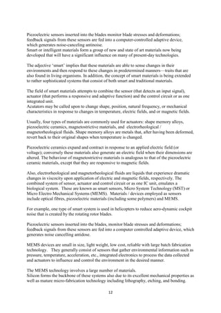 12
Piezoelectric sensors inserted into the blades monitor blade stresses and deformations;
feedback signals from these sensors are fed into a computer-controlled adaptive device,
which generates noise-canceling antinoise.
Smart or intelligent materials form a group of new and state of art materials now being
developed that will have a significant influence on many of present-day technologies.
The adjective ‘smart’ implies that these materials are able to sense changes in their
environments and then respond to these changes in predetermined manners—traits that are
also found in living organisms. In addition, the concept of smart materials is being extended
to rather sophisticated systems that consist of both smart and traditional materials.
The field of smart materials attempts to combine the sensor (that detects an input signal),
actuator (that performs a responsive and adaptive function) and the control circuit or as one
integrated unit.
Acutators may be called upon to change shape, position, natural frequency, or mechanical
characteristics in response to changes in temperature, electric fields, and or magnetic fields.
Usually, four types of materials are commonly used for actuators: shape memory alloys,
piezoelectric ceramics, magnetostrictive materials, and electrorheological /
magnetorheological fluids. Shape memory alloys are metals that, after having been deformed,
revert back to their original shapes when temperature is changed.
Piezoelectric ceramics expand and contract in response to an applied electric field (or
voltage); conversely these materials also generate an electric field when their dimensions are
altered. The behaviour of magnetostrictive materials is analogous to that of the piezoelectric
ceramic materials, except that they are responsive to magnetic fields.
Also, electrorheological and magnetorheological fluids are liquids that experience dramatic
changes in viscocity upon application of electric and magnetic fields, respectively. The
combined system of sensor, actuator and control circuit or as one IC unit, emulates a
biological system. These are known as smart sensors, Micro System Technology (MST) or
Micro Electro Mechanical Systems (MEMS). Materials / devices employed as sensors
include optical fibres, piezoelectric materials (including some polymers) and MEMS.
For example, one type of smart system is used in helicopters to reduce aero-dynamic cockpit
noise that is created by the rotating rotor blades.
Piezoelectric sensors inserted into the blades, monitor blade stresses and deformations;
feedback signals from these sensors are fed into a computer controlled adaptive device, which
generates noise cancelling antidose.
MEMS devices are small in size, light weight, low cost, reliable with large batch fabrication
technology. They generally consist of sensors that gather environmental information such as
pressure, temperature, acceleration, etc., integrated electronics to process the data collected
and actuators to influence and control the environment in the desired manner.
The MEMS technology involves a large number of materials.
Silicon forms the backbone of these systems also due to its excellent mechanical properties as
well as mature micro-fabrication technology including lithography, etching, and bonding.
 