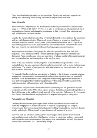 13
Other materials having piezoelectric, piezoresistive, ferroelectric and other properties are
widely used for sensing and actuating functions in conjunction with silicon.
Nano Materials
Nano-structured (NS) materials are defined as solids having microstructural features in the
range of 1–100 nm (= (1–100) × 10−9 m) in at least in one dimension. These materials have
outstanding mechanical and physical properties due to their extremely fine grain size and
high grain boundary volume fraction.
Usually, the clusters of atoms consisting of typically hundreds to thousands on the nanometer
scale are called as nanoclusters. These small group of atoms, in general, go by different
names such as nano particles, nanocrystals, quantum dots and quantum boxes. Significant
work in being carried out in the domain of nano-structured materials and nano tubes since
they were found to have potential for high technology engineering applications.
Nano-structured materials exhibit properties which are quite different from their bulk
properties. These materials contain a controlled morphology with atleast one nano scale
dimension. Nano crystals, nano wires and nano tubes of a large number of inorganic materials
have been synthesized and characterized in the last few years.
Some of the nano materials exhibit properties of potential technological value. This is
particularly true for nano-structures of semiconducting materials such as metal chalcogenides
and nitrides. The mixing of nano-particles with polymers to form composite materials has
been practiced for decades.
For example, the clay reinforced resin known as Bakelite is the first mass-produced polymer-
nanoparticle composites and fundamentally transformed the nature of practical household
materials. Even before bakelite, nano composites were finding applications in the form of
nano particle-toughened automobile tires prepared by blending carbon black, zinc oxide,
and/or magnesium sulfate particles with vulcanized rubber.
Despite these early successes, the broad scientific community was not galvanized by nano
composites until the early 1990s, when reports revealed that adding mica to nylon produced a
five-fold increase in the yield and tensile strength of the material. Subsequent developments
have further contributed to the surging interest in polymer–nano particle composites.
Nanoengineered Materials
Until very recent times the general procedure utilized by scientists to understand the
chemistry and physics of materials has been to begin by studying large and complex
structures, and then to investigate the fundamental building blocks of these structures that are
smaller and simpler. This approach is sometimes termed “top-down” science.
However, with the advent of scanning probe microscopes, which permit observation of
individual atoms and molecules, it has become possible to manipulate and move atoms and
molecules to form new structures and, thus, design new materials that are built from simple
atomic-level constituents (i.e., “materials by design”).
 