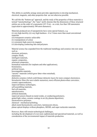 14
This ability to carefully arrange atoms provides opportunities to develop mechanical,
electrical, magnetic, and other properties that are not otherwise possible.
We call this the “bottom-up” approach, and the study of the properties of these materials is
termed “nanotechnology”; the “nano” prefix denotes that the dimensions of these structural
entities are on the order of a nanometer (10^-9 m)—as a rule, less than 100 nanometers
(equivalent to approximately 500 atom diameters).
Materials produced out of nanoparticles have some special features, e.g.
(i) very high ductility (ii) very high hardness ~4 to 5 times more than usual conventional
materials
(iii) transparent ceramics achievable
(iv) manipulation of colour
(v) extremely high coercivity magnets
(vi) developing conducting inks and polymers.
Material science has expanded from the traditional metallurgy and ceramics into new areas
such as
electronic polymers,
complex fluids,
intelligent materials,
organic composites,
structural composites,
biomedical materials (for implants and other applications),
biomimetics,
artificial tissues,
biocompatible materials,
“auxetic” materials (which grow fatter when stretched),
elastomers,
dielectric ceramics (which yield thinner dielectric layers for more compact electronics),
ferroelectric films (for non-volatile memories), more efficient photovoltaic converters,
ceramic superconductors,
improved battery technologies,
self-assembling materials,
fuel cell materials,
optoelectronics,
artificial diamonds,
improved sensors (based on metal oxides, or conducting polymers),
grated light values, ceramic coatings in air (by plasma deposition),
electrostrictive polymers,
chemical—mechanical polishing,
alkali-metal thermoelectric converters, luminescent silicon,
planar optical displays without phosphors, MEMS, and super molecular materials.
However, there still remain technological challenges,
including the development of even more sophisticated and specialized materials, as well as
consideration of the environmental impact of materials production.
 