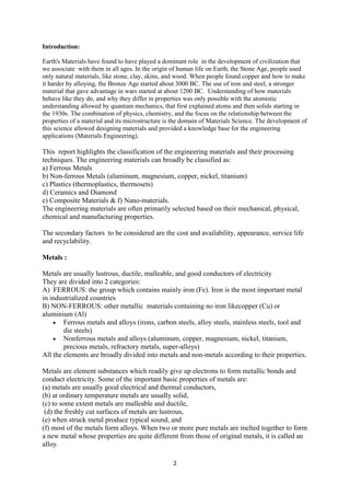 2
Introduction:
Earth's Materials have found to have played a dominant role in the development of civilization that
we associate with them in all ages. In the origin of human life on Earth, the Stone Age, people used
only natural materials, like stone, clay, skins, and wood. When people found copper and how to make
it harder by alloying, the Bronze Age started about 3000 BC. The use of iron and steel, a stronger
material that gave advantage in wars started at about 1200 BC. Understanding of how materials
behave like they do, and why they differ in properties was only possible with the atomistic
understanding allowed by quantum mechanics, that first explained atoms and then solids starting in
the 1930s. The combination of physics, chemistry, and the focus on the relationship between the
properties of a material and its microstructure is the domain of Materials Science. The development of
this science allowed designing materials and provided a knowledge base for the engineering
applications (Materials Engineering).
This report highlights the classification of the engineering materials and their processing
techniques. The engineering materials can broadly be classified as:
a) Ferrous Metals
b) Non-ferrous Metals (aluminum, magnesium, copper, nickel, titanium)
c) Plastics (thermoplastics, thermosets)
d) Ceramics and Diamond
e) Composite Materials & f) Nano-materials.
The engineering materials are often primarily selected based on their mechanical, physical,
chemical and manufacturing properties.
The secondary factors to be considered are the cost and availability, appearance, service life
and recyclability.
Metals :
Metals are usually lustrous, ductile, malleable, and good conductors of electricity
They are divided into 2 categories:
A) FERROUS: the group which contains mainly iron (Fe). Iron is the most important metal
in industrialized countries
B) NON-FERROUS: other metallic materials containing no iron likecopper (Cu) or
aluminium (Al)
 Ferrous metals and alloys (irons, carbon steels, alloy steels, stainless steels, tool and
die steels)
 Nonferrous metals and alloys (aluminum, copper, magnesium, nickel, titanium,
precious metals, refractory metals, super-alloys)
All the elements are broadly divided into metals and non-metals according to their properties.
Metals are element substances which readily give up electrons to form metallic bonds and
conduct electricity. Some of the important basic properties of metals are:
(a) metals are usually good electrical and thermal conductors,
(b) at ordinary temperature metals are usually solid,
(c) to some extent metals are malleable and ductile,
(d) the freshly cut surfaces of metals are lustrous,
(e) when struck metal produce typical sound, and
(f) most of the metals form alloys. When two or more pure metals are melted together to form
a new metal whose properties are quite different from those of original metals, it is called an
alloy.
 