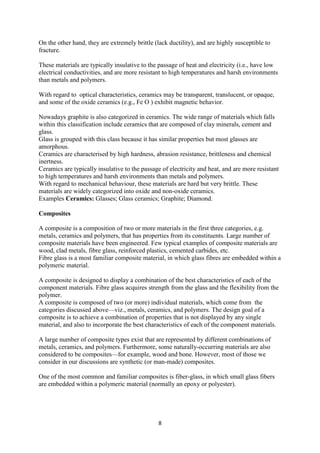 8
On the other hand, they are extremely brittle (lack ductility), and are highly susceptible to
fracture.
These materials are typically insulative to the passage of heat and electricity (i.e., have low
electrical conductivities, and are more resistant to high temperatures and harsh environments
than metals and polymers.
With regard to optical characteristics, ceramics may be transparent, translucent, or opaque,
and some of the oxide ceramics (e.g., Fe O ) exhibit magnetic behavior.
Nowadays graphite is also categorized in ceramics. The wide range of materials which falls
within this classification include ceramics that are composed of clay minerals, cement and
glass.
Glass is grouped with this class because it has similar properties but most glasses are
amorphous.
Ceramics are characterised by high hardness, abrasion resistance, brittleness and chemical
inertness.
Ceramics are typically insulative to the passage of electricity and heat, and are more resistant
to high temperatures and harsh environments than metals and polymers.
With regard to mechanical behaviour, these materials are hard but very brittle. These
materials are widely categorized into oxide and non-oxide ceramics.
Examples Ceramics: Glasses; Glass ceramics; Graphite; Diamond.
Composites
A composite is a composition of two or more materials in the first three categories, e.g.
metals, ceramics and polymers, that has properties from its constituents. Large number of
composite materials have been engineered. Few typical examples of composite materials are
wood, clad metals, fibre glass, reinforced plastics, cemented carbides, etc.
Fibre glass is a most familiar composite material, in which glass fibres are embedded within a
polymeric material.
A composite is designed to display a combination of the best characteristics of each of the
component materials. Fibre glass acquires strength from the glass and the flexibility from the
polymer.
A composite is composed of two (or more) individual materials, which come from the
categories discussed above—viz., metals, ceramics, and polymers. The design goal of a
composite is to achieve a combination of properties that is not displayed by any single
material, and also to incorporate the best characteristics of each of the component materials.
A large number of composite types exist that are represented by different combinations of
metals, ceramics, and polymers. Furthermore, some naturally-occurring materials are also
considered to be composites—for example, wood and bone. However, most of those we
consider in our discussions are synthetic (or man-made) composites.
One of the most common and familiar composites is fiber-glass, in which small glass fibers
are embedded within a polymeric material (normally an epoxy or polyester).
 