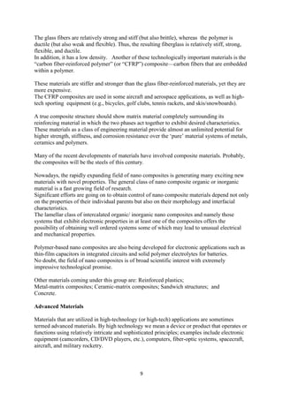 9
The glass fibers are relatively strong and stiff (but also brittle), whereas the polymer is
ductile (but also weak and flexible). Thus, the resulting fiberglass is relatively stiff, strong,
flexible, and ductile.
In addition, it has a low density. Another of these technologically important materials is the
“carbon fiber-reinforced polymer” (or “CFRP”) composite—carbon fibers that are embedded
within a polymer.
These materials are stiffer and stronger than the glass fiber-reinforced materials, yet they are
more expensive.
The CFRP composites are used in some aircraft and aerospace applications, as well as high-
tech sporting equipment (e.g., bicycles, golf clubs, tennis rackets, and skis/snowboards).
A true composite structure should show matrix material completely surrounding its
reinforcing material in which the two phases act together to exhibit desired characteristics.
These materials as a class of engineering material provide almost an unlimited potential for
higher strength, stiffness, and corrosion resistance over the ‘pure’ material systems of metals,
ceramics and polymers.
Many of the recent developments of materials have involved composite materials. Probably,
the composites will be the steels of this century.
Nowadays, the rapidly expanding field of nano composites is generating many exciting new
materials with novel properties. The general class of nano composite organic or inorganic
material is a fast growing field of research.
Significant efforts are going on to obtain control of nano composite materials depend not only
on the properties of their individual parents but also on their morphology and interfacial
characteristics.
The lamellar class of intercalated organic/ inorganic nano composites and namely those
systems that exhibit electronic properties in at least one of the composites offers the
possibility of obtaining well ordered systems some of which may lead to unusual electrical
and mechanical properties.
Polymer-based nano composites are also being developed for electronic applications such as
thin-film capacitors in integrated circuits and solid polymer electrolytes for batteries.
No doubt, the field of nano composites is of broad scientific interest with extremely
impressive technological promise.
Other materials coming under this group are: Reinforced plastics;
Metal-matrix composites; Ceramic-matrix composites; Sandwich structures; and
Concrete.
Advanced Materials
Materials that are utilized in high-technology (or high-tech) applications are sometimes
termed advanced materials. By high technology we mean a device or product that operates or
functions using relatively intricate and sophisticated principles; examples include electronic
equipment (camcorders, CD/DVD players, etc.), computers, fiber-optic systems, spacecraft,
aircraft, and military rocketry.
 