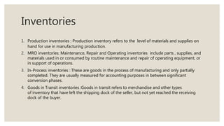 Inventories
1. Production inventories : Production inventory refers to the level of materials and supplies on
hand for use in manufacturing production.
2. MRO inventories: Maintenance, Repair and Operating inventories include parts , supplies, and
materials used in or consumed by routine maintenance and repair of operating equipment, or
in support of operations.
3. In-Process inventories : These are goods in the process of manufacturing and only partially
completed. They are usually measured for accounting purposes in between significant
conversion phases.
4. Goods in Transit inventories :Goods in transit refers to merchandise and other types
of inventory that have left the shipping dock of the seller, but not yet reached the receiving
dock of the buyer.
 