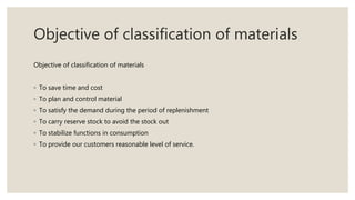 Objective of classification of materials
Objective of classification of materials
◦ To save time and cost
◦ To plan and control material
◦ To satisfy the demand during the period of replenishment
◦ To carry reserve stock to avoid the stock out
◦ To stabilize functions in consumption
◦ To provide our customers reasonable level of service.
 