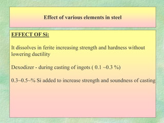 Effect of various elements in steel
EFFECT OF Si:
It dissolves in ferite increasing strength and hardness without
lowering ductility
Dexodizer - during casting of ingots ( 0.1 ~0.3 %)
0.3~0.5~% Si added to increase strength and soundness of casting
 