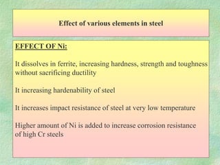 Effect of various elements in steel
EFFECT OF Ni:
It dissolves in ferrite, increasing hardness, strength and toughness
without sacrificing ductility
It increasing hardenability of steel
It increases impact resistance of steel at very low temperature
Higher amount of Ni is added to increase corrosion resistance
of high Cr steels
 