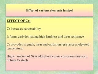 Effect of various elements in steel
EFFECT OF Cr:
Cr increases hardenability
It forms carbides havigg high hardness and wear resistance
Cr provodes strength, wear and oxidation resistance at elevated
temperature.
Higher amount of Ni is added to increase corrosion resistance
of high Cr steels
 