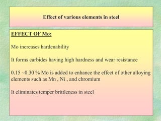 Effect of various elements in steel
EFFECT OF Mo:
Mo increases hardenability
It forms carbides having high hardness and wear resistance
0.15 ~0.30 % Mo is added to enhance the effect of other alloying
elements such as Mn , Ni , and chromium
It eliminates temper brittleness in steel
 