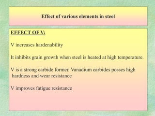 Effect of various elements in steel
EFFECT OF V:
V increases hardenability
It inhibits grain growth when steel is heated at high temperature.
V is a strong carbide former. Vanadium carbides posses high
hardness and wear resistance
V improves fatigue resistance
 