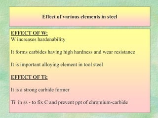 Effect of various elements in steel
EFFECT OF W:
W increases hardenability
It forms carbides having high hardness and wear resistance
It is important alloying element in tool steel
EFFECT OF Ti:
It is a strong carbide former
Ti in ss - to fix C and prevent ppt of chromium-carbide
 