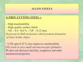 ALLOY STEELS
1) FREE CUTTING STEEL :-
- High machinability
- High quality surface finish
- %S - 0.3 ~0.6 % ; %P - 0.12 max.
(S present in MnS inclusions which promote formation
of short brittle chips)
- % Pb upto 0.35 % also improves machinability
(Pb exists in very small sub-microscopic globules)
Pb does not decrease ductility, toughness and other
mechanical properties
 