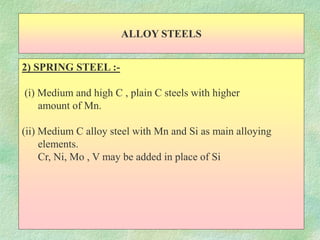 ALLOY STEELS
2) SPRING STEEL :-
(i) Medium and high C , plain C steels with higher
amount of Mn.
(ii) Medium C alloy steel with Mn and Si as main alloying
elements.
Cr, Ni, Mo , V may be added in place of Si
 