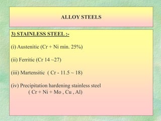 ALLOY STEELS
3) STAINLESS STEEL :-
(i) Austenitic (Cr + Ni min. 25%)
(ii) Ferritic (Cr 14 ~27)
(iii) Martensitic ( Cr - 11.5 ~ 18)
(iv) Precipitation hardening stainless steel
( Cr + Ni + Mo , Cu , Al)
 