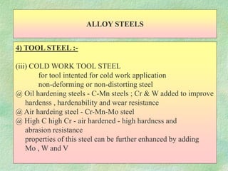 ALLOY STEELS
4) TOOL STEEL :-
(iii) COLD WORK TOOL STEEL
for tool intented for cold work application
non-deforming or non-distorting steel
@ Oil hardening steels - C-Mn steels ; Cr & W added to improve
hardenss , hardenability and wear resistance
@ Air hardeing steel - Cr-Mn-Mo steel
@ High C high Cr - air hardened - high hardness and
abrasion resistance
properties of this steel can be further enhanced by adding
Mo , W and V
 