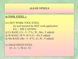 ALLOY STEELS
4) TOOL STEEL :-
(iv) HOT WORK TOOL STEEL
for tool intented for HOT work application
EG. :- DIE CASTING
@ Cr BASE ( Cr - 5 ~7 % ; W , Mo , V added)
@ W BASE ( W 9~18 % Cr ~4% V added)
@ Mo BASE (Mo - 5 ~8 % , Cr, W , V added)
(v) HIGH SPEED STEEL
18 - 4 - 1 ( W-Cr -V)
 