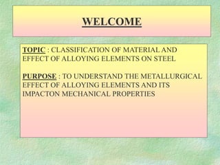 TOPIC : CLASSIFICATION OF MATERIAL AND
EFFECT OF ALLOYING ELEMENTS ON STEEL
PURPOSE : TO UNDERSTAND THE METALLURGICAL
EFFECT OF ALLOYING ELEMENTS AND ITS
IMPACTON MECHANICAL PROPERTIES
WELCOME
 