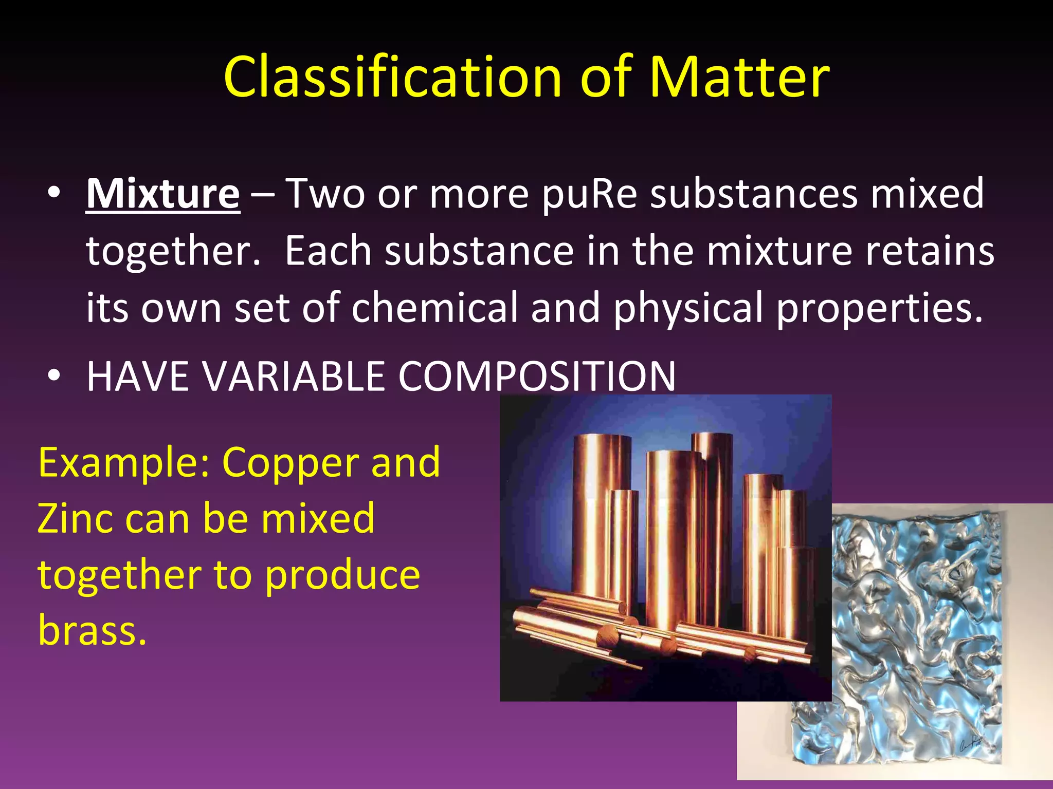 Classification of Matter Mixture   – Two or more puRe substances mixed together.  Each substance in the mixture retains its own set of chemical and physical properties. HAVE VARIABLE COMPOSITION Example: Copper and Zinc can be mixed together to produce brass. 