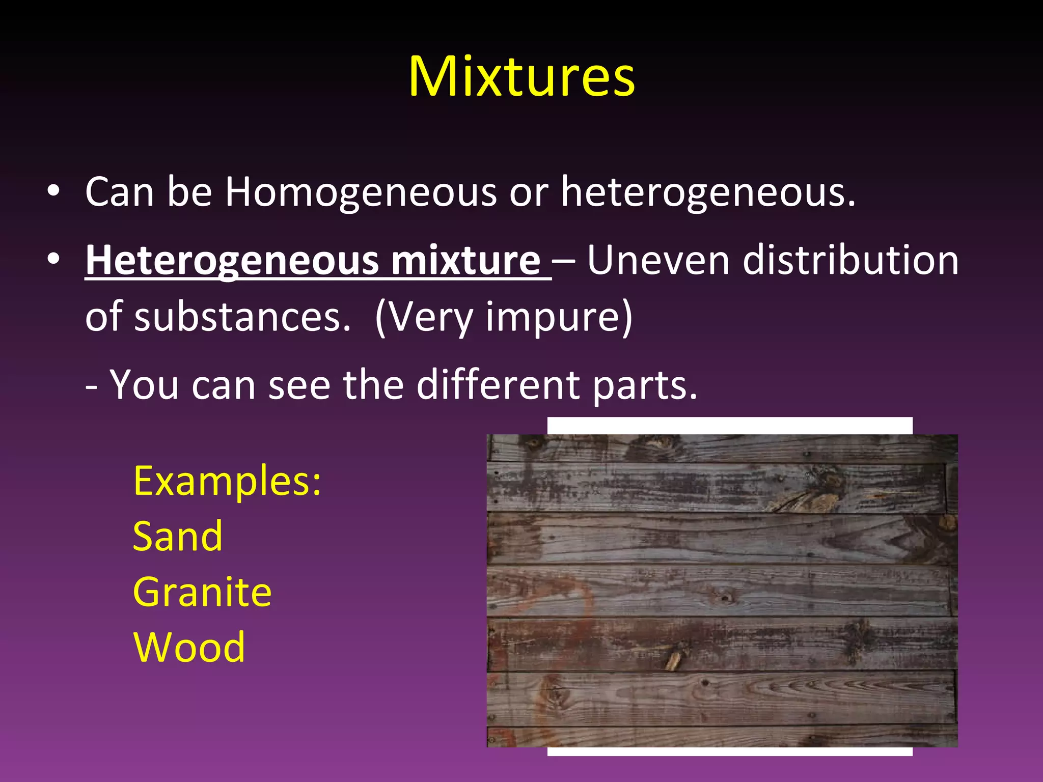 Mixtures Can be Homogeneous or heterogeneous. Heterogeneous mixture  – Uneven distribution of substances.  (Very impure) - You can see the different parts. Examples:  Sand Granite Wood 