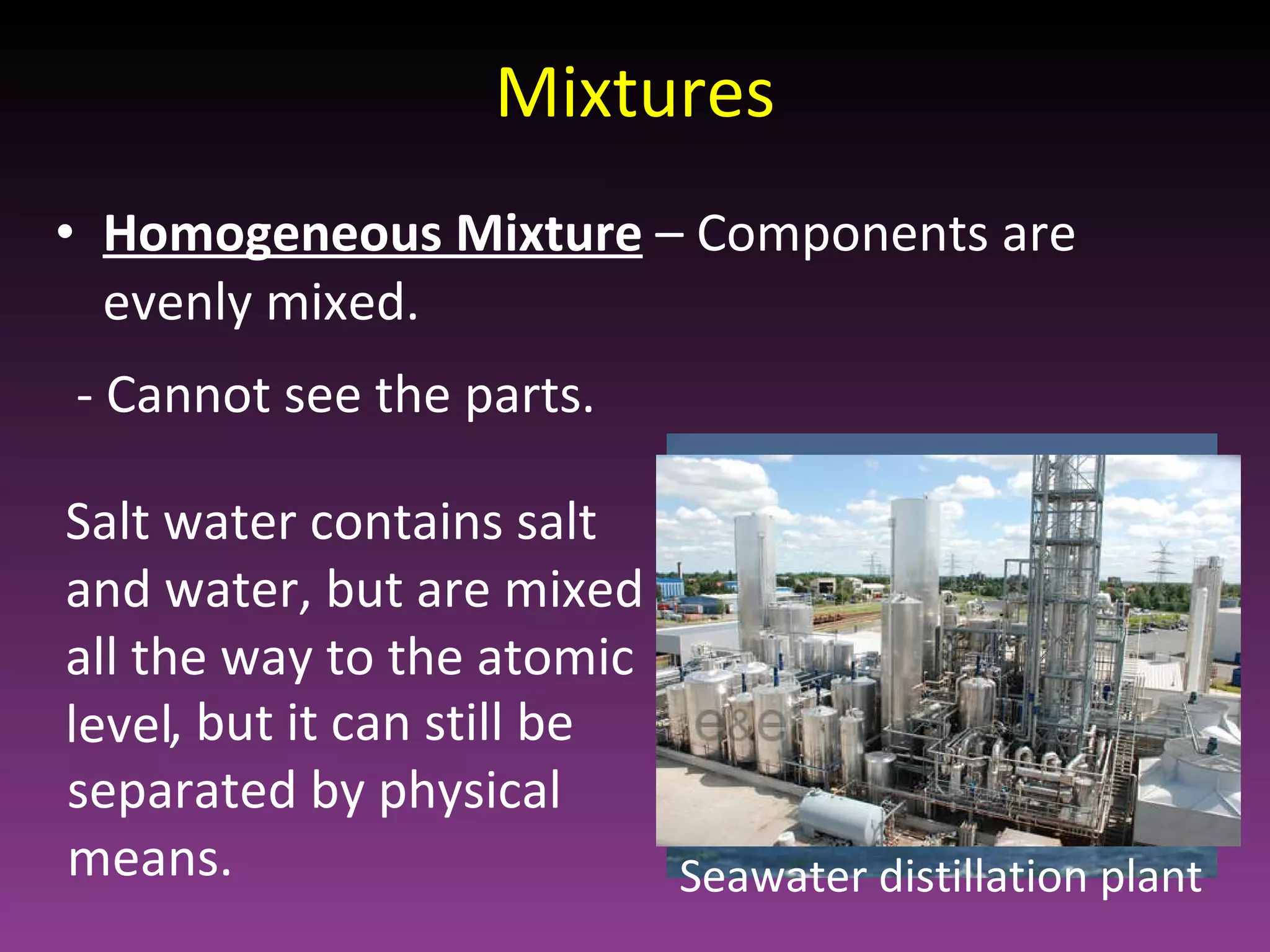 Mixtures Homogeneous Mixture   – Components are evenly mixed. Salt water contains salt and water, but are mixed all the way to the atomic level - Cannot see the parts. , but it can still be separated by physical means. Seawater distillation plant 