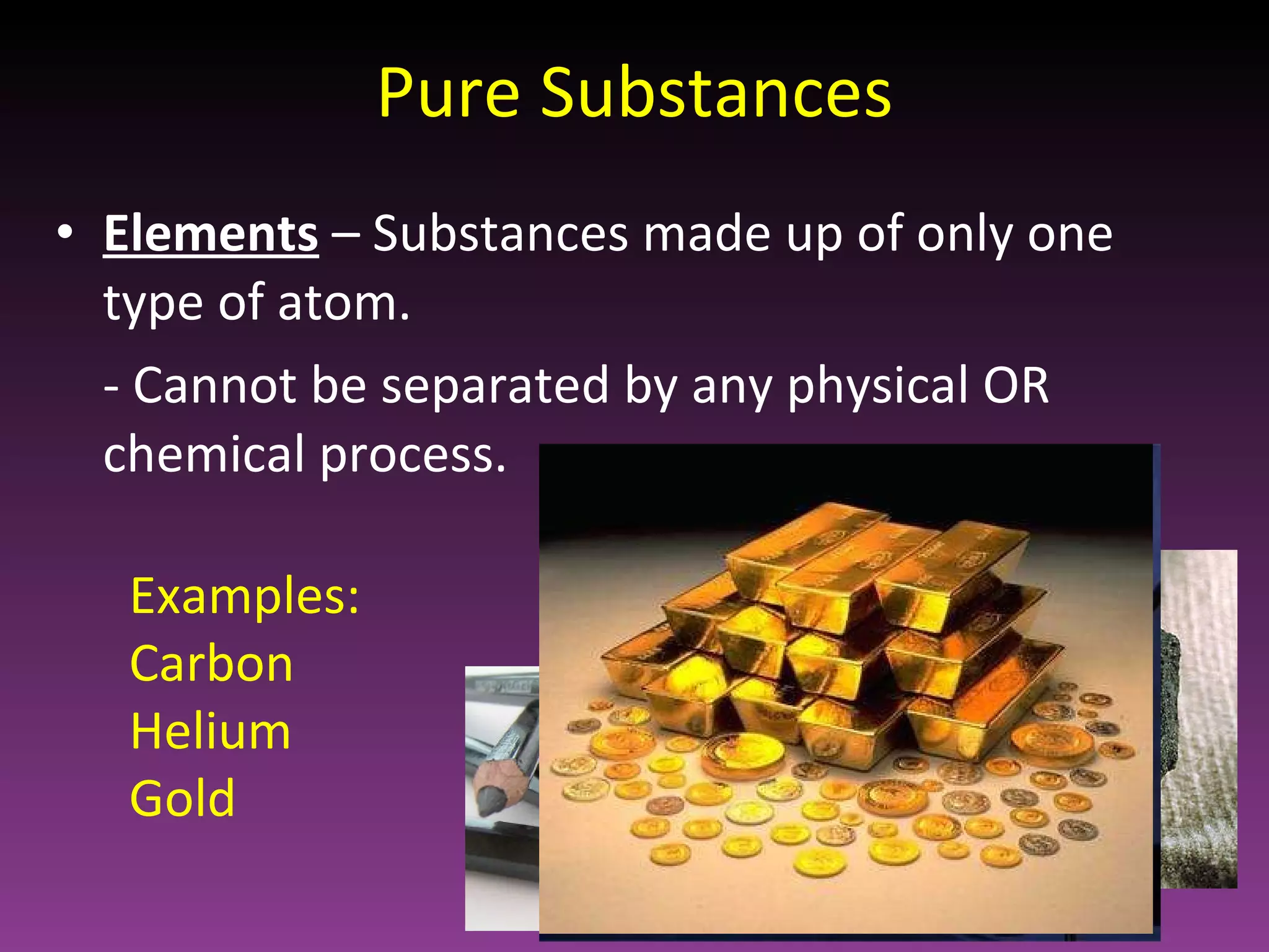 Pure Substances Elements  – Substances made up of only one type of atom.  - Cannot be separated by any physical OR chemical process. Examples: Carbon Helium Gold 