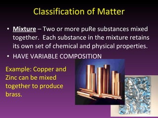 Classification of Matter Mixture   – Two or more puRe substances mixed together.  Each substance in the mixture retains its own set of chemical and physical properties. HAVE VARIABLE COMPOSITION Example: Copper and Zinc can be mixed together to produce brass. 
